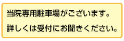 当院専用駐車場がございます。詳しくは受付にお聞きください。